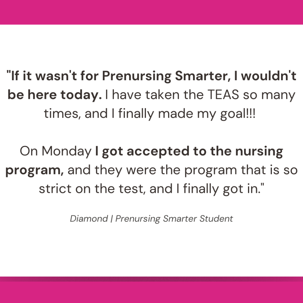 "If it wasn't for Prenursing Smarter, I wouldn't be here today. I have taken the TEAS so many times, and I finally made my goal!!! 

On Monday I got accepted to the nursing program, and they were the program that is so strict on the test, and I finally got in."