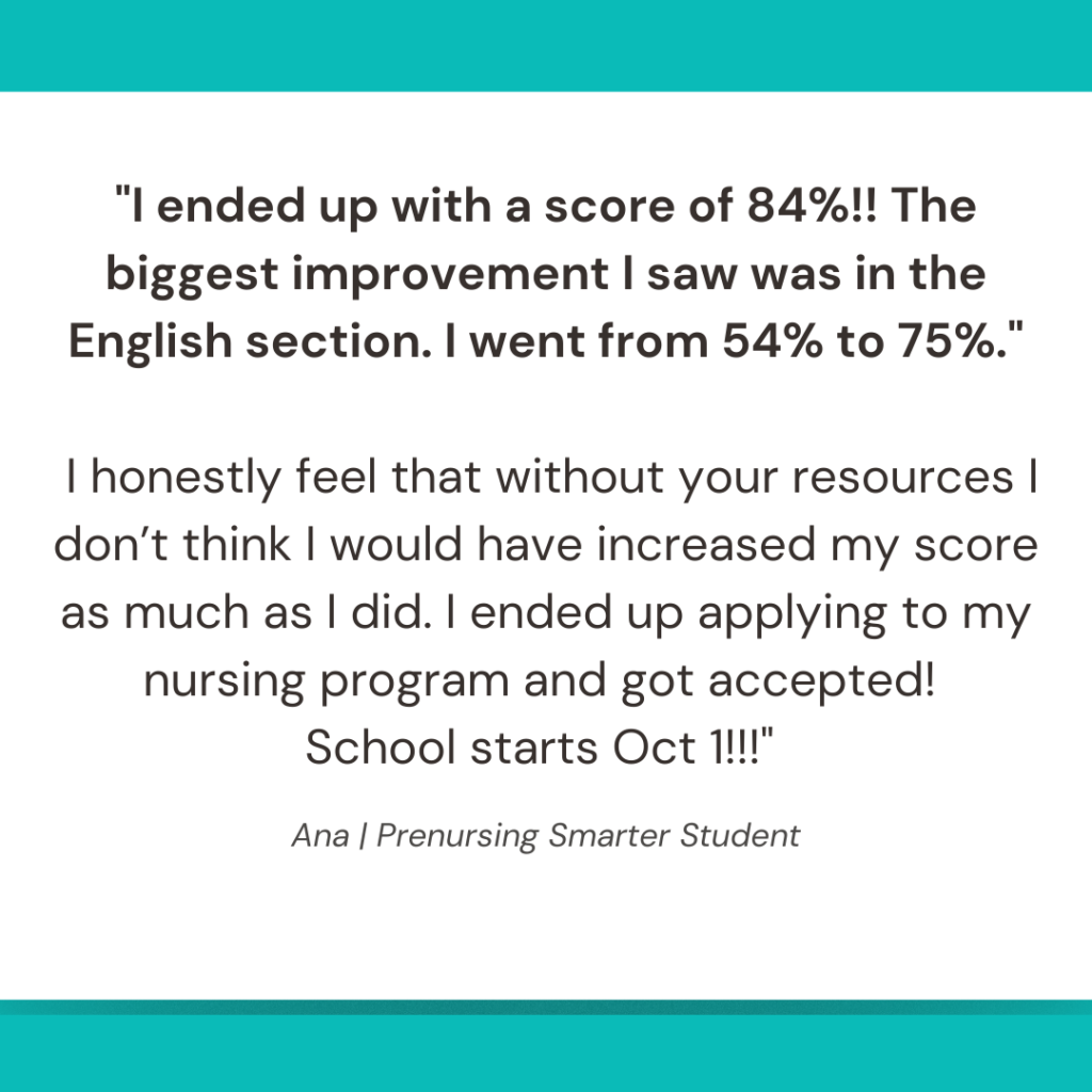 "I ended up with a score of 84%!! The biggest improvement I saw was in the English section. I went from 54% to 75%."

 I honestly feel that without your resources I don’t think I would have increased my score as much as I did. I ended up applying to my nursing program and got accepted! 
School starts Oct 1!!!" 